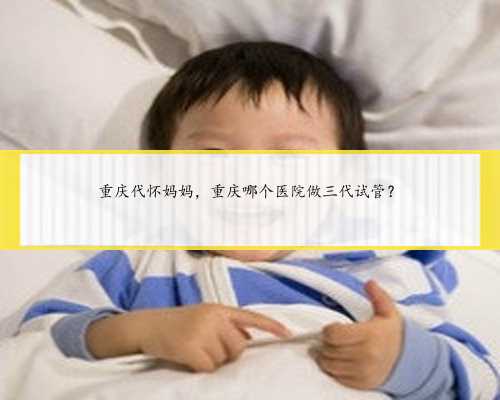 重庆代怀妈妈，重庆哪个医院做三代试管？